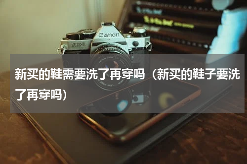 新买的鞋需要洗了再穿吗（新买的鞋子要洗了再穿吗）
