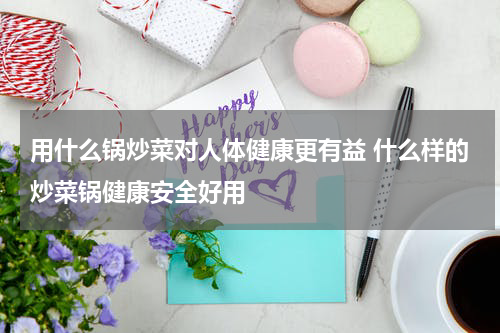 用什么锅炒菜对人体健康更有益 什么样的炒菜锅健康安全好用