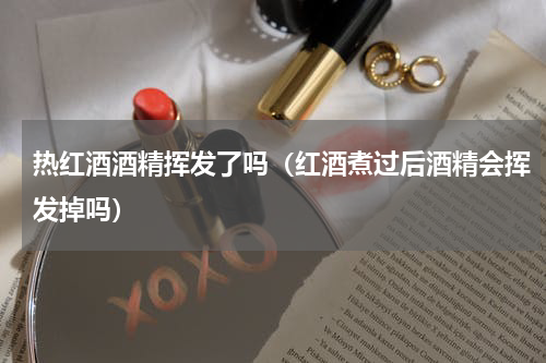 热红酒酒精挥发了吗（红酒煮过后酒精会挥发掉吗）