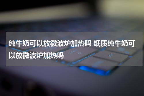 纯牛奶可以放微波炉加热吗 纸质纯牛奶可以放微波炉加热吗