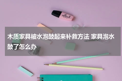 木质家具被水泡鼓起来补救方法 家具泡水鼓了怎么办