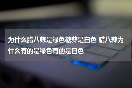 为什么腊八蒜是绿色糖蒜是白色 腊八蒜为什么有的是绿色有的是白色