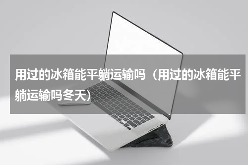 用过的冰箱能平躺运输吗(用过的冰箱能平躺运输吗冬天)