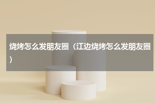 烧烤怎么发朋友圈（江边烧烤怎么发朋友圈）