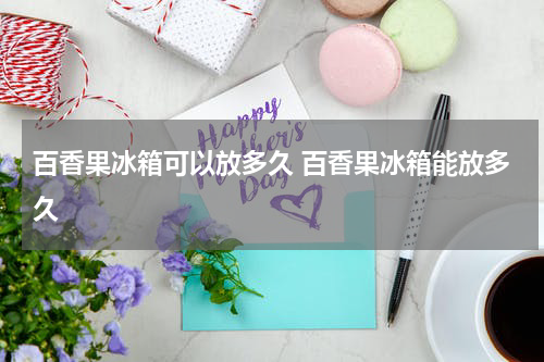 百香果冰箱可以放多久 百香果冰箱能放多久