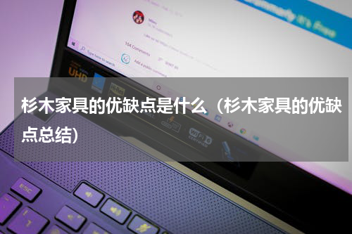 杉木家具的优缺点是什么（杉木家具的优缺点总结）