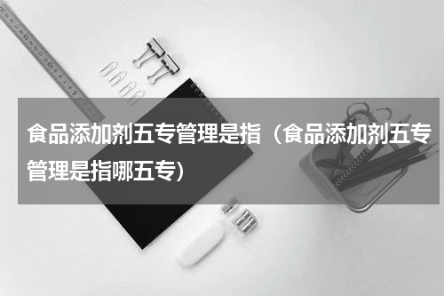 食品添加剂五专管理是指（食品添加剂五专管理是指哪五专）