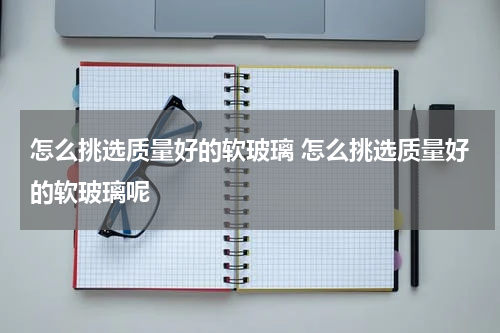怎么挑选质量好的软玻璃 怎么挑选质量好的软玻璃呢