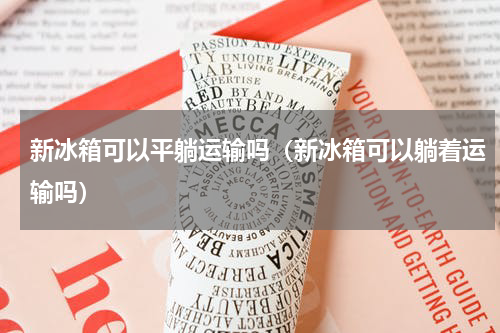 新冰箱可以平躺运输吗(新冰箱可以躺着运输吗)