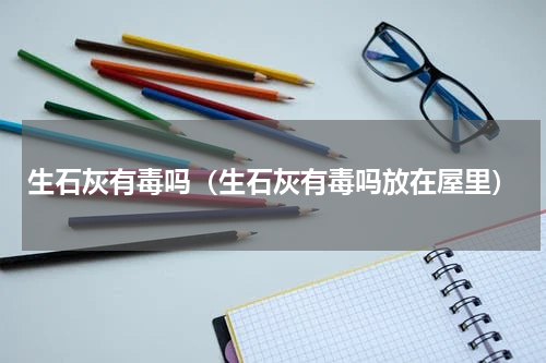 生石灰有毒吗(生石灰有毒吗放在屋里)