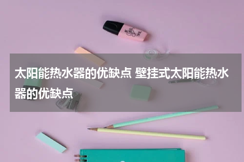 太阳能热水器的优缺点 壁挂式太阳能热水器的优缺点