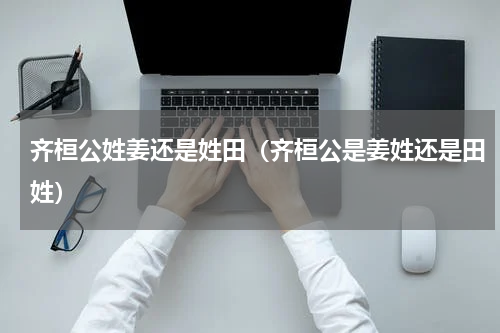 齐桓公姓姜还是姓田（齐桓公是姜姓还是田姓）