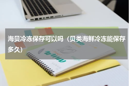 海贝冷冻保存可以吗(贝类海鲜冷冻能保存多久)