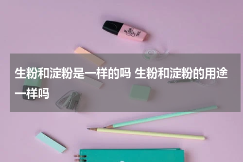 生粉和淀粉是一样的吗 生粉和淀粉的用途一样吗