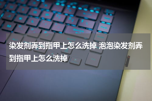 染发剂弄到指甲上怎么洗掉 泡泡染发剂弄到指甲上怎么洗掉