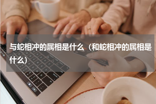 与蛇相冲的属相是什么（和蛇相冲的属相是什么）