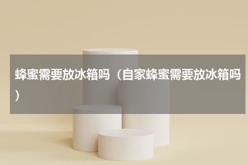 蜂蜜需要放冰箱吗(自家蜂蜜需要放冰箱吗)