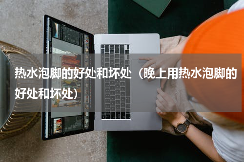 热水泡脚的好处和坏处(晚上用热水泡脚的好处和坏处)