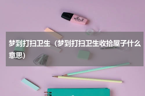 梦到打扫卫生（梦到打扫卫生收拾屋子什么意思）