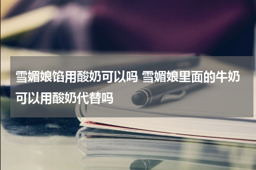 雪媚娘馅用酸奶可以吗 雪媚娘里面的牛奶可以用酸奶代替吗