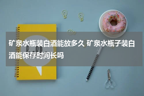 矿泉水瓶装白酒能放多久 矿泉水瓶子装白酒能保存时间长吗