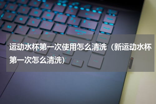 运动水杯第一次使用怎么清洗（新运动水杯第一次怎么清洗）