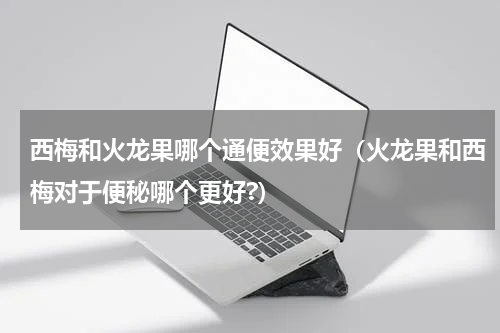 西梅和火龙果哪个通便效果好（火龙果和西梅对于便秘哪个更好?）
