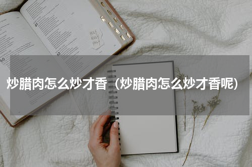 炒腊肉怎么炒才香（炒腊肉怎么炒才香呢）