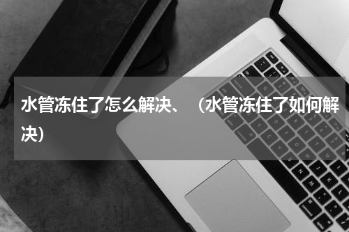 水管冻住了怎么解决、（水管冻住了如何解决）
