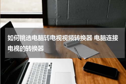 如何挑选电脑转电视视频转换器 电脑连接电视的转换器
