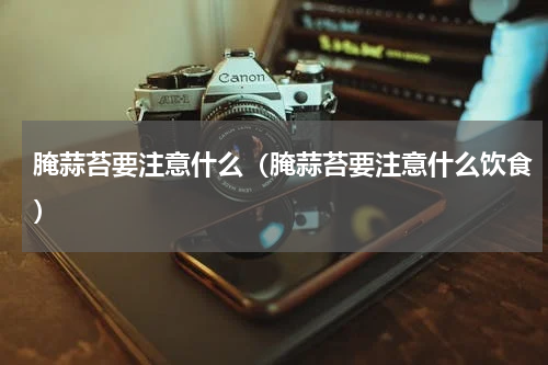 腌蒜苔要注意什么（腌蒜苔要注意什么饮食）