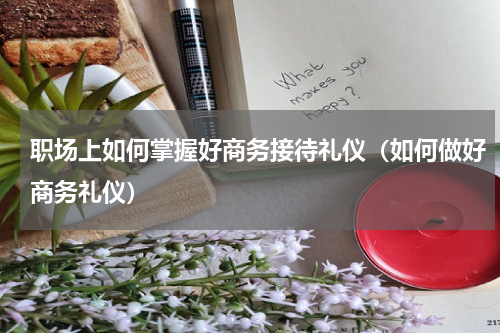 职场上如何掌握好商务接待礼仪(如何做好商务礼仪)