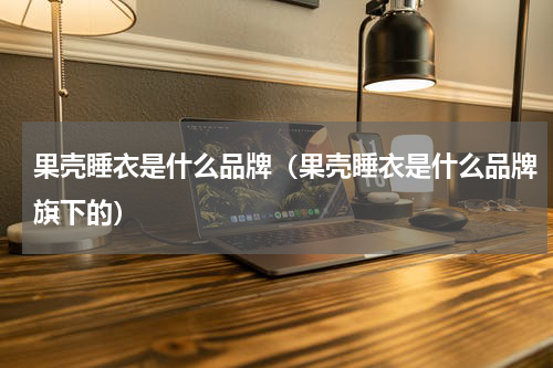 果壳睡衣是什么品牌（果壳睡衣是什么品牌旗下的）