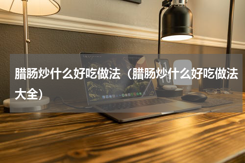 腊肠炒什么好吃做法（腊肠炒什么好吃做法大全）