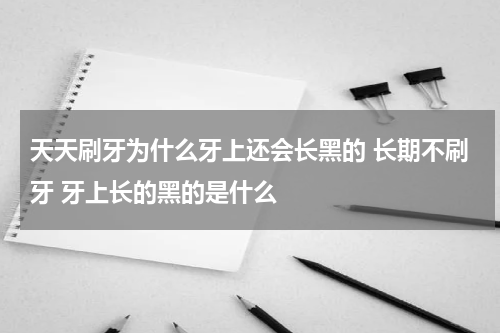 天天刷牙为什么牙上还会长黑的 长期不刷牙 牙上长的黑的是什么