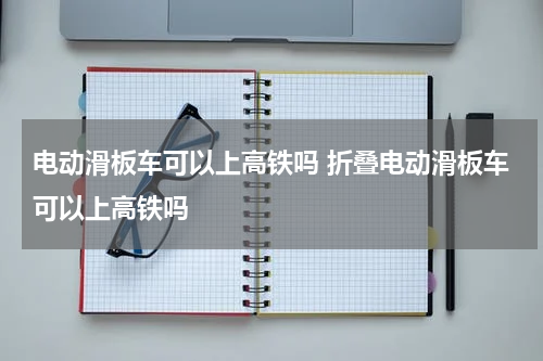 电动滑板车可以上高铁吗 折叠电动滑板车可以上高铁吗