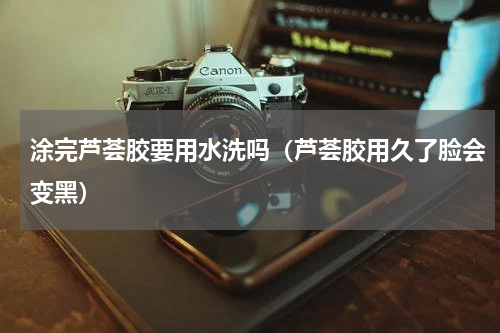 涂完芦荟胶要用水洗吗(芦荟胶用久了脸会变黑)