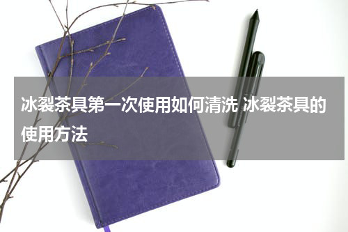 冰裂茶具第一次使用如何清洗 冰裂茶具的使用方法