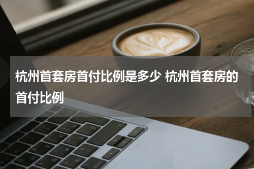 杭州首套房首付比例是多少 杭州首套房的首付比例