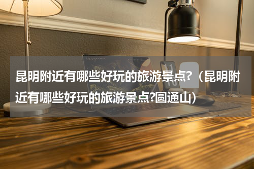 昆明附近有哪些好玩的旅游景点?（昆明附近有哪些好玩的旅游景点?圆通山）