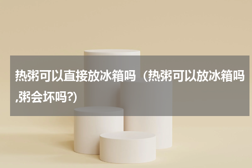 热粥可以直接放冰箱吗(热粥可以放冰箱吗,粥会坏吗?)