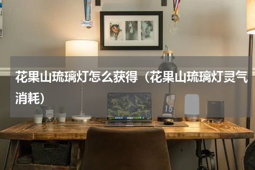 花果山琉璃灯怎么获得(花果山琉璃灯灵气消耗)