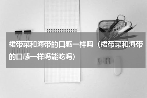 裙带菜和海带的口感一样吗(裙带菜和海带的口感一样吗能吃吗)