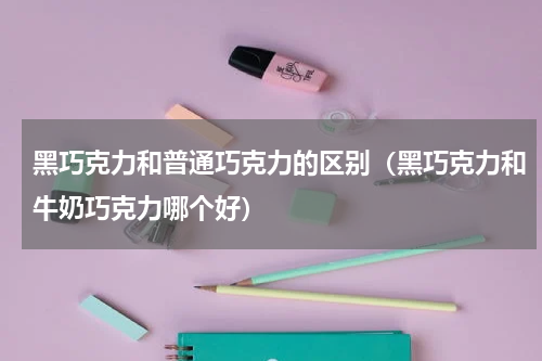 黑巧克力和普通巧克力的区别(黑巧克力和牛奶巧克力哪个好)