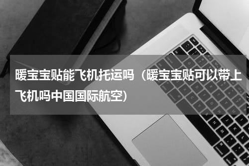 暖宝宝贴能飞机托运吗（暖宝宝贴可以带上飞机吗中国国际航空）
