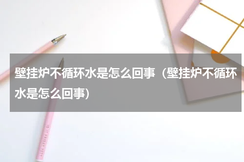 壁挂炉不循环水是怎么回事（壁挂炉不循环水是怎么回事）