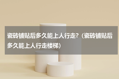 瓷砖铺贴后多久能上人行走?（瓷砖铺贴后多久能上人行走楼梯）