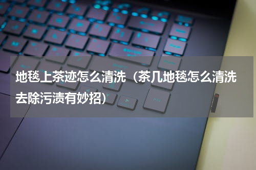 地毯上茶迹怎么清洗（茶几地毯怎么清洗 去除污渍有妙招）