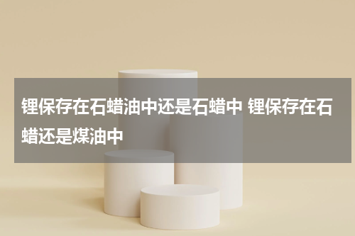 锂保存在石蜡油中还是石蜡中 锂保存在石蜡还是煤油中