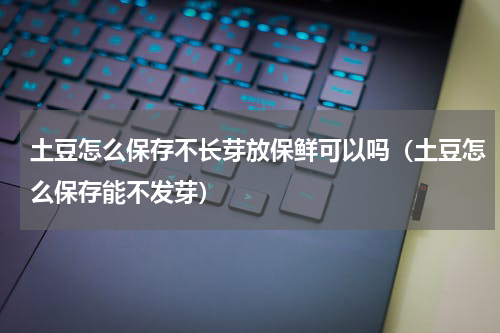 土豆怎么保存不长芽放保鲜可以吗（土豆怎么保存能不发芽）